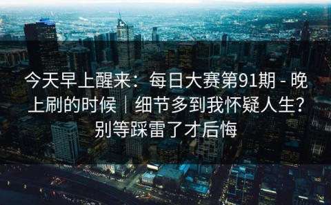 今天早上醒来：每日大赛第91期 - 晚上刷的时候｜细节多到我怀疑人生？别等踩雷了才后悔