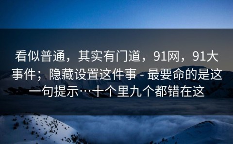 看似普通，其实有门道，91网，91大事件；隐藏设置这件事 - 最要命的是这一句提示…十个里九个都错在这