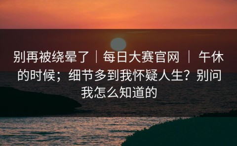 别再被绕晕了｜每日大赛官网 ｜ 午休的时候；细节多到我怀疑人生？别问我怎么知道的