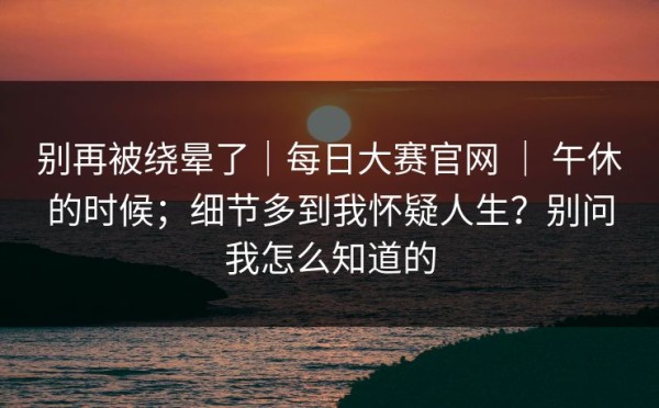别再被绕晕了｜每日大赛官网 ｜ 午休的时候；细节多到我怀疑人生？别问我怎么知道的