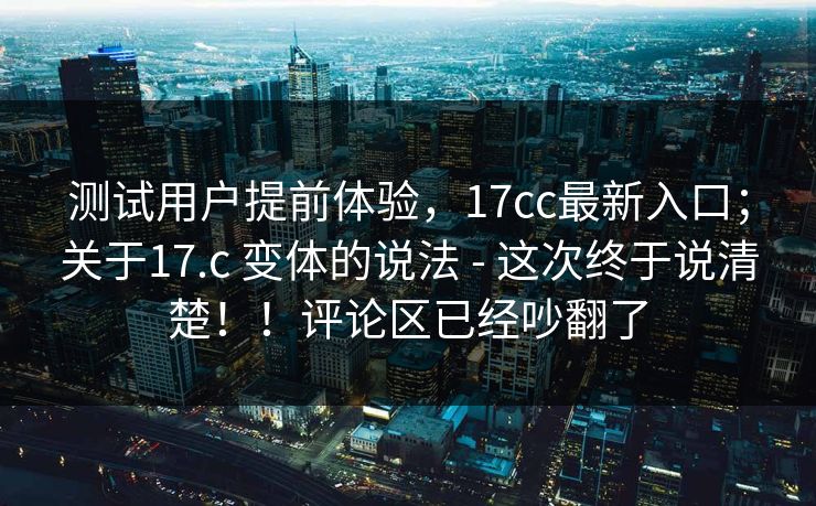 测试用户提前体验，17cc最新入口；关于17.c 变体的说法 - 这次终于说清楚！！评论区已经吵翻了