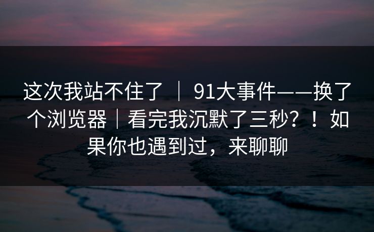 这次我站不住了 ｜ 91大事件——换了个浏览器｜看完我沉默了三秒？！如果你也遇到过，来聊聊