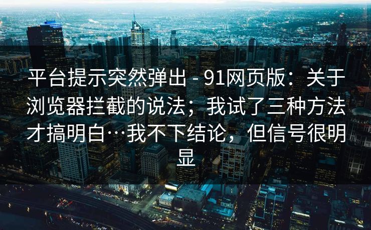 平台提示突然弹出 - 91网页版:关于浏览器拦截的说法;我试了三种方法才搞明白…我不下结论,但信号很明显 平台提示突然弹出 - 91网页版:关于浏览器拦截的说法;我试了三种方法才搞明白…我不下结论,但信号很明显