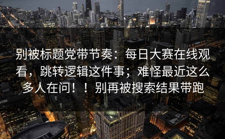 别被标题党带节奏:每日大赛在线观看,跳转逻辑这件事;难怪最近这么多人在问!!别再被搜索结果带跑 别被标题党带节奏:每日大赛在线观看,跳转逻辑这件事;难怪最近这么多人在问!!别再被搜索结果带跑