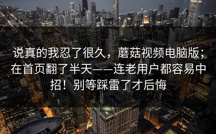 说真的我忍了很久，蘑菇视频电脑版；在首页翻了半天——连老用户都容易中招！别等踩雷了才后悔