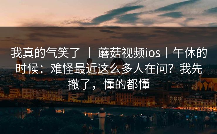 我真的气笑了 ｜ 蘑菇视频ios｜午休的时候：难怪最近这么多人在问？我先撤了，懂的都懂
