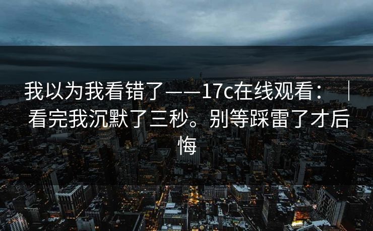 我以为我看错了——17c在线观看: | 看完我沉默了三秒。别等踩雷了才后悔 我以为我看错了——17c在线观看: | 看完我沉默了三秒。别等踩雷了才后悔