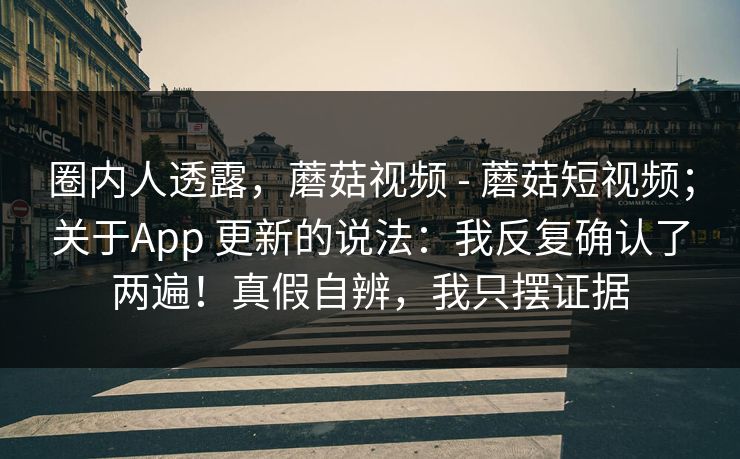 圈内人透露，蘑菇视频 - 蘑菇短视频；关于App 更新的说法：我反复确认了两遍！真假自辨，我只摆证据