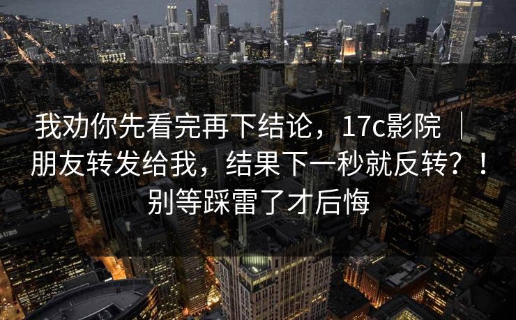 我劝你先看完再下结论,17c影院 | 朋友转发给我,结果下一秒就反转?!别等踩雷了才后悔 我劝你先看完再下结论,17c影院 | 朋友转发给我,结果下一秒就反转?!别等踩雷了才后悔