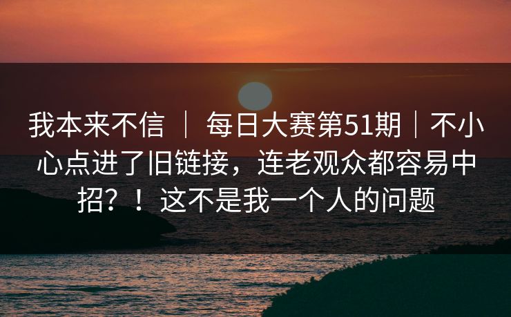 我本来不信 | 每日大赛第51期|不小心点进了旧链接,连老观众都容易中招?!这不是我一个人的问题 我本来不信 | 每日大赛第51期|不小心点进了旧链接,连老观众都容易中招?!这不是我一个人的问题