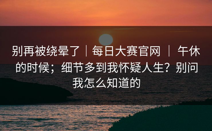别再被绕晕了|每日大赛官网 | 午休的时候;细节多到我怀疑人生?别问我怎么知道的 别再被绕晕了|每日大赛官网 | 午休的时候;细节多到我怀疑人生?别问我怎么知道的